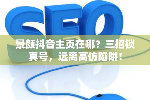 景颜抖音主页在哪?三招锁真号,远离高仿陷阱! 景颜抖音主页在哪?三招锁真号,远离高仿陷阱!