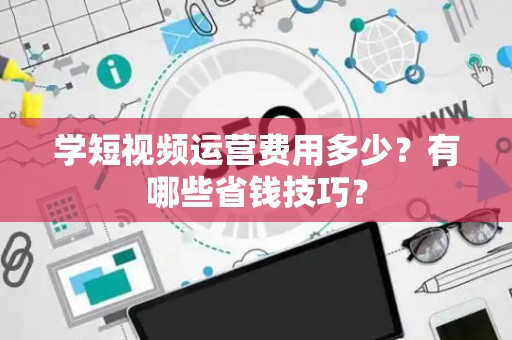 学短视频运营费用多少？有哪些省钱技巧？