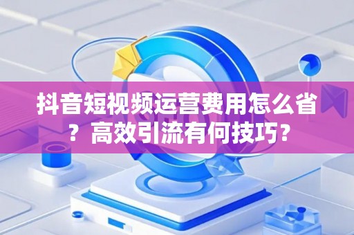 抖音短视频运营费用怎么省？高效引流有何技巧？